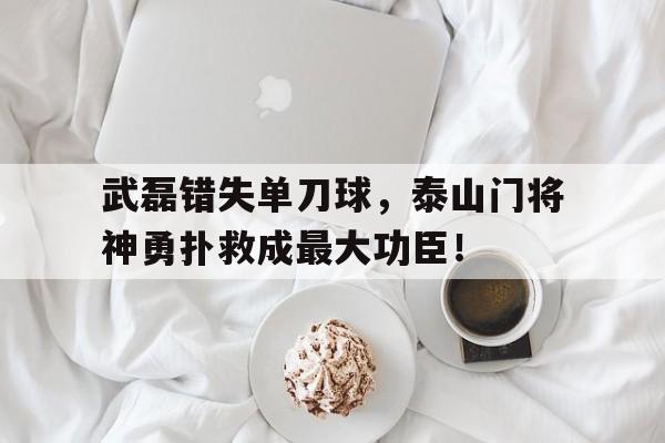 武磊错失单刀球，泰山门将神勇扑救成最大功臣！